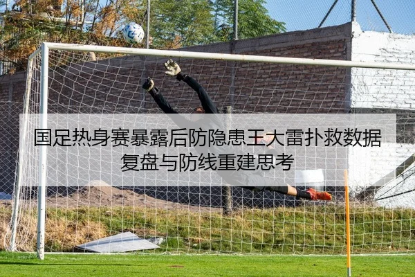 国足热身赛暴露后防隐患王大雷扑救数据复盘与防线重建思考