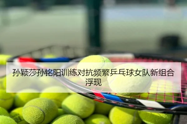 孙颖莎孙铭阳训练对抗频繁乒乓球女队新组合浮现
