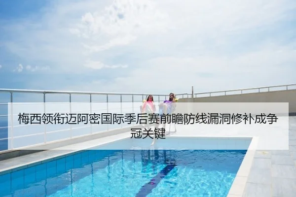 梅西领衔迈阿密国际季后赛前瞻防线漏洞修补成争冠关键