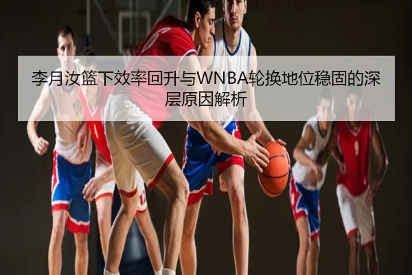 李月汝篮下效率回升与WNBA轮换地位稳固的深层原因解析