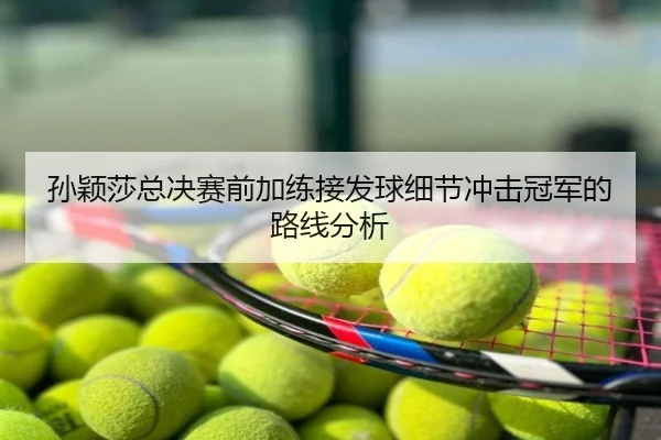 孙颖莎总决赛前加练接发球细节冲击冠军的路线分析